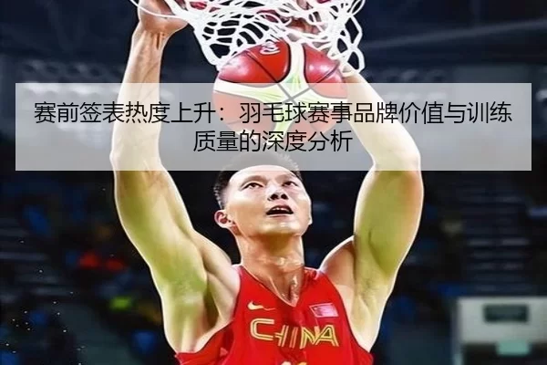 赛前签表热度上升：羽毛球赛事品牌价值与训练质量的深度分析